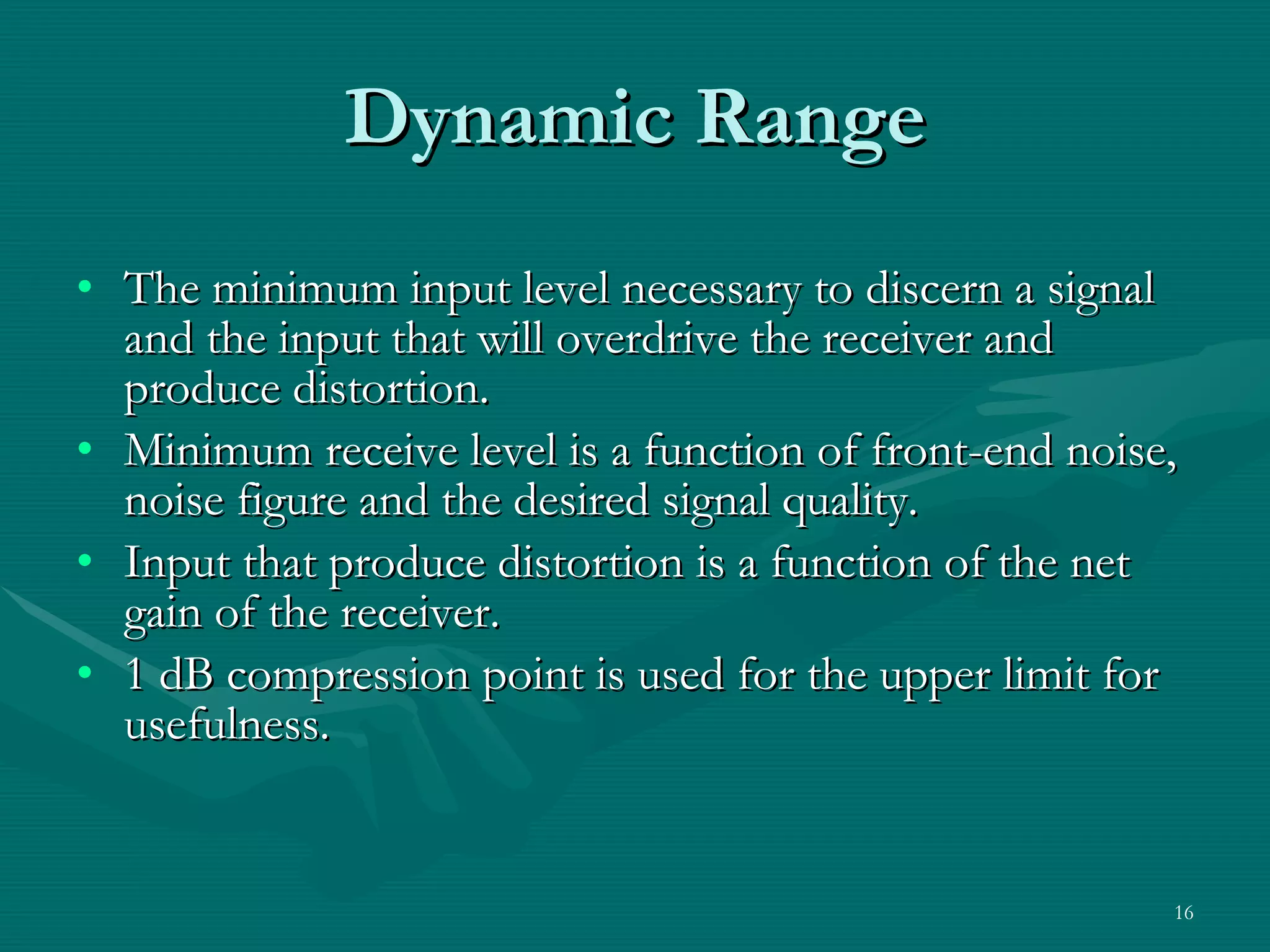 Dynamic Range The minimum input level necessary to discern a signal and the input that will overdrive the receiver and produce distortion. Minimum receive level is a function of front-end noise, noise figure and the desired signal quality. Input that produce distortion is a function of the net gain of the receiver. 1 dB compression point is used for the upper limit for usefulness. 