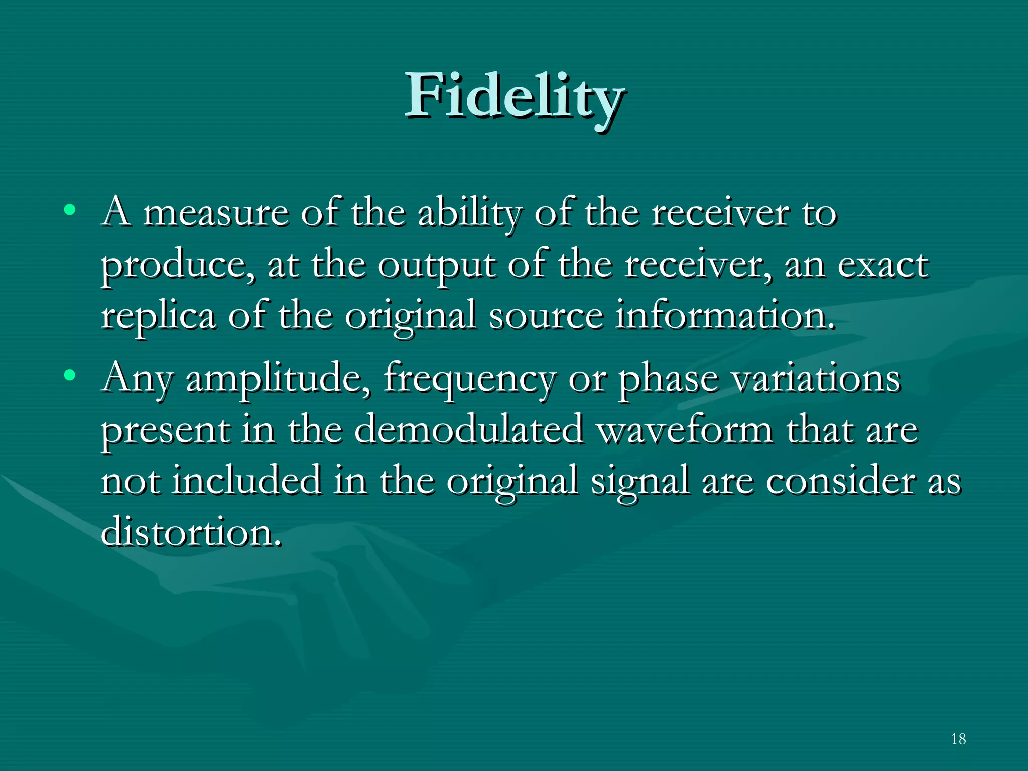 Fidelity A measure of the ability of the receiver to produce, at the output of the receiver, an exact replica of the original source information. Any amplitude, frequency or phase variations present in the demodulated waveform that are not included in the original signal are consider as distortion. 