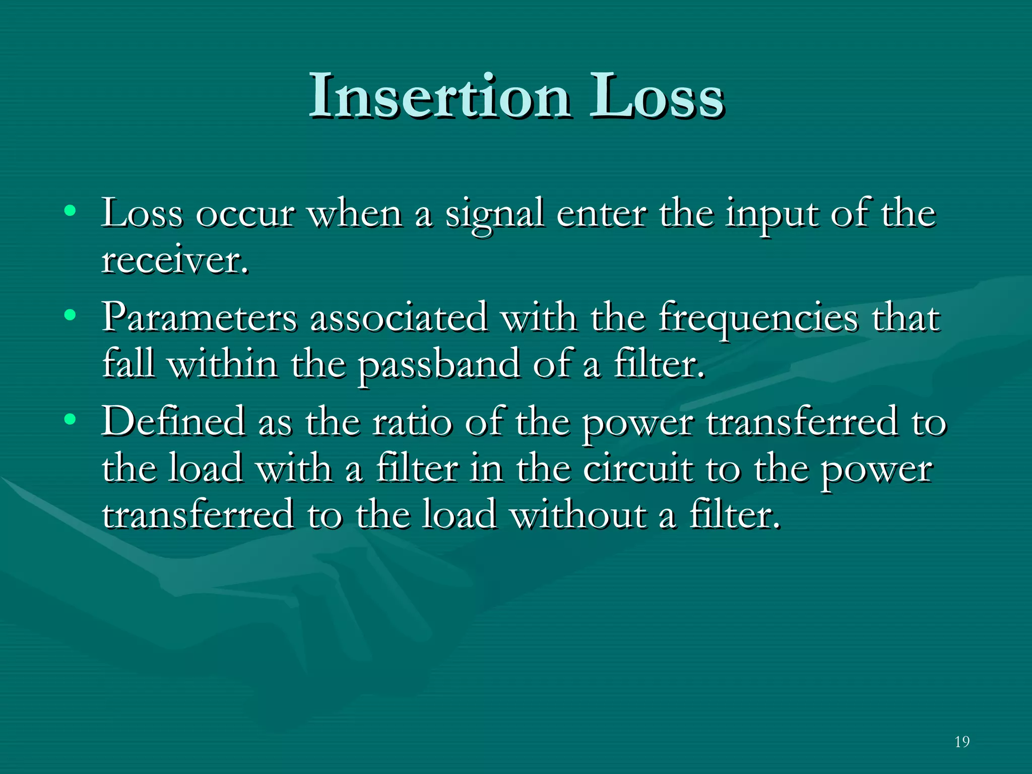 Insertion Loss Loss occur when a signal enter the input of the receiver. Parameters associated with the frequencies that fall within the passband of a filter. Defined as the ratio of the power transferred to the load with a filter in the circuit to the power transferred to the load without a filter. 