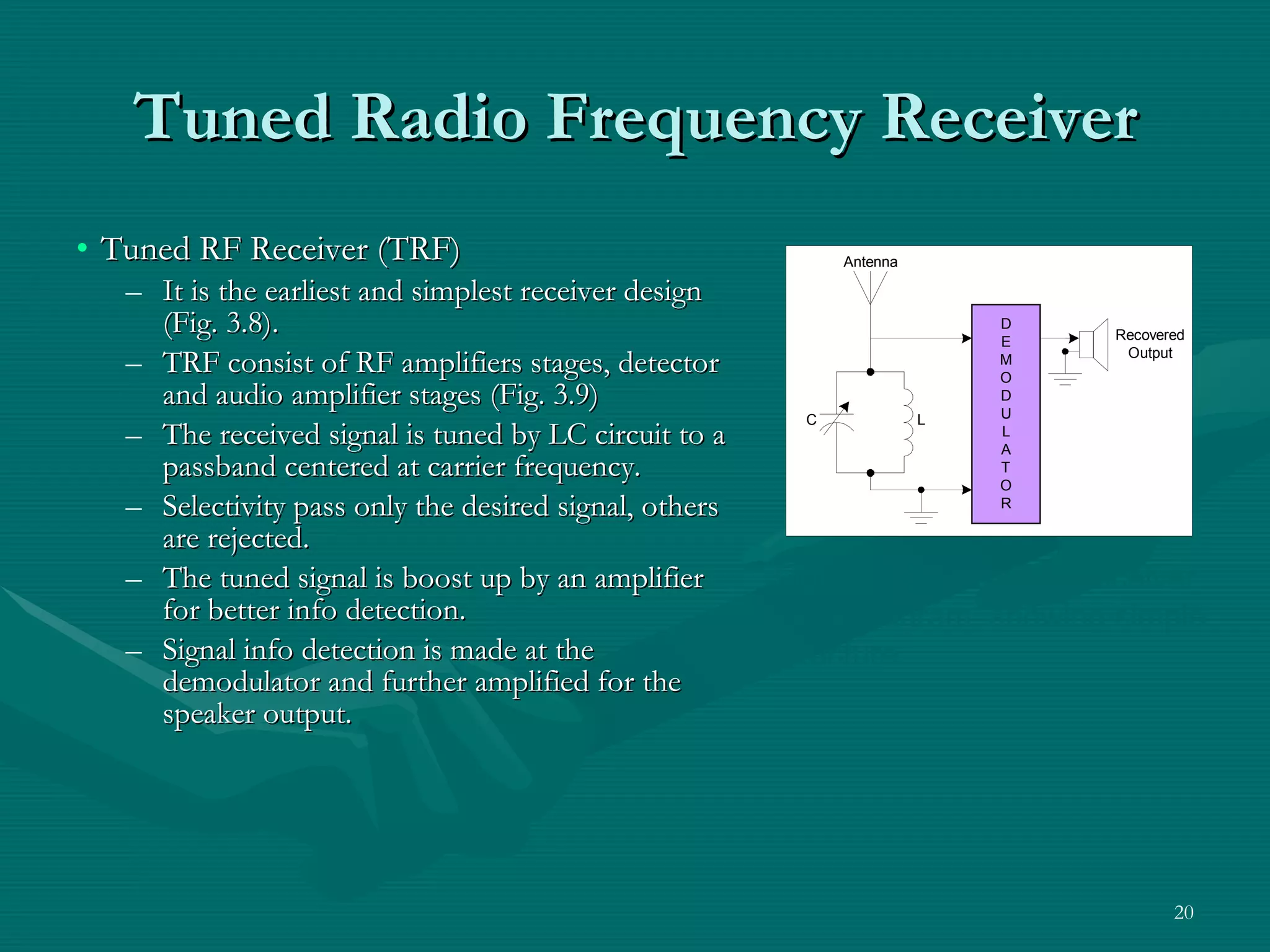 Tuned Radio Frequency Receiver Tuned RF Receiver (TRF) It is the earliest and simplest receiver design (Fig. 3.8). TRF consist of RF amplifiers stages, detector and audio amplifier stages (Fig. 3.9) The received signal is tuned by LC circuit to a passband centered at carrier frequency. Selectivity pass only the desired signal, others are rejected. The tuned signal is boost up by an amplifier for better info detection. Signal info detection is made at the demodulator and further amplified for the speaker output. Figure 3.8 Basic TRF receiver block diagram, showing simple structure. 