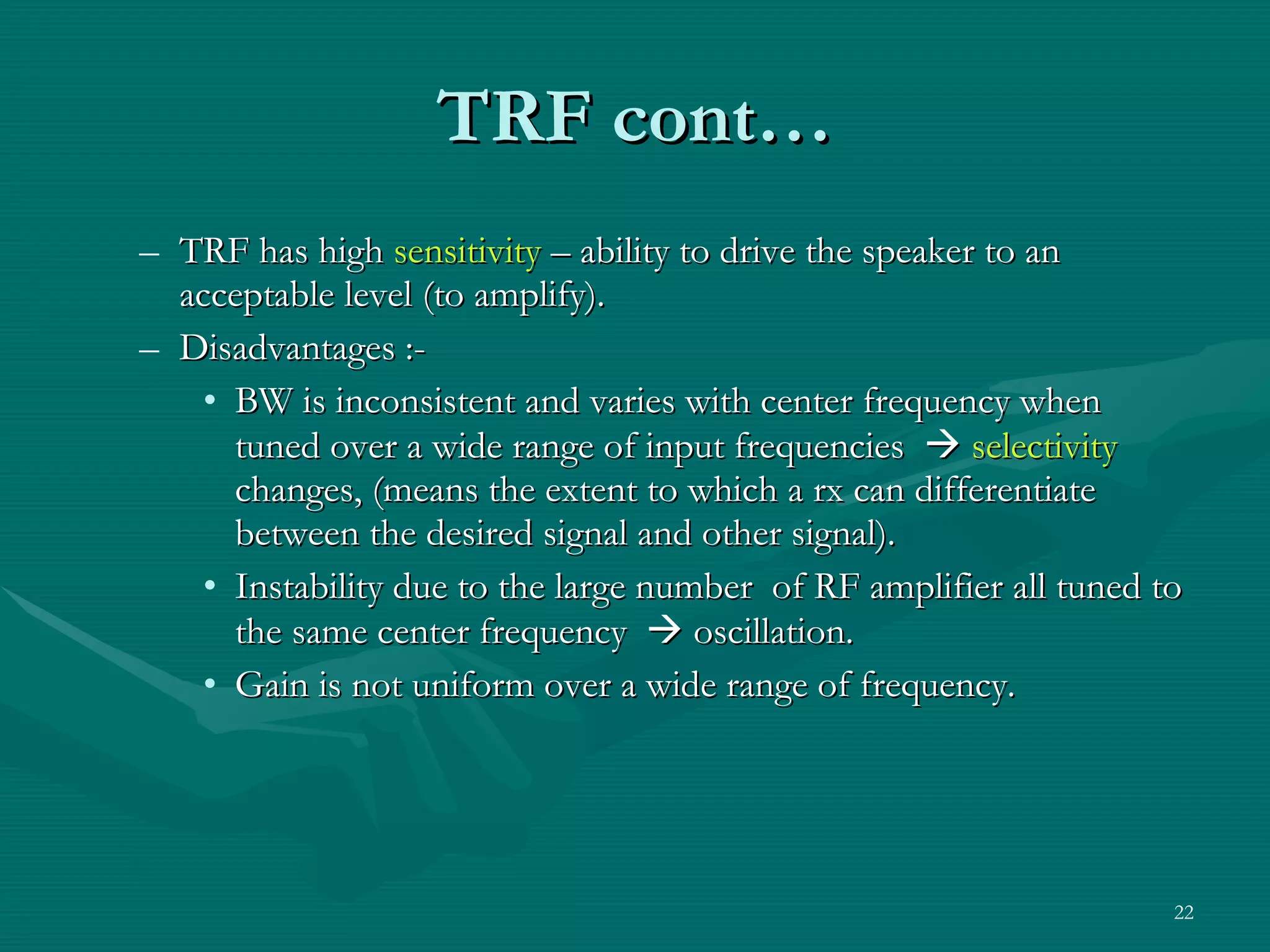 TRF cont… TRF has high  sensitivity  – ability to drive the speaker to an acceptable level (to amplify). Disadvantages :- BW is inconsistent and varies with center frequency when tuned over a wide range of input frequencies     selectivity  changes, (means the extent to which a rx can differentiate between the desired signal and other signal). Instability due to the large number  of RF amplifier all tuned to the same center frequency    oscillation. Gain is not uniform over a wide range of frequency. 