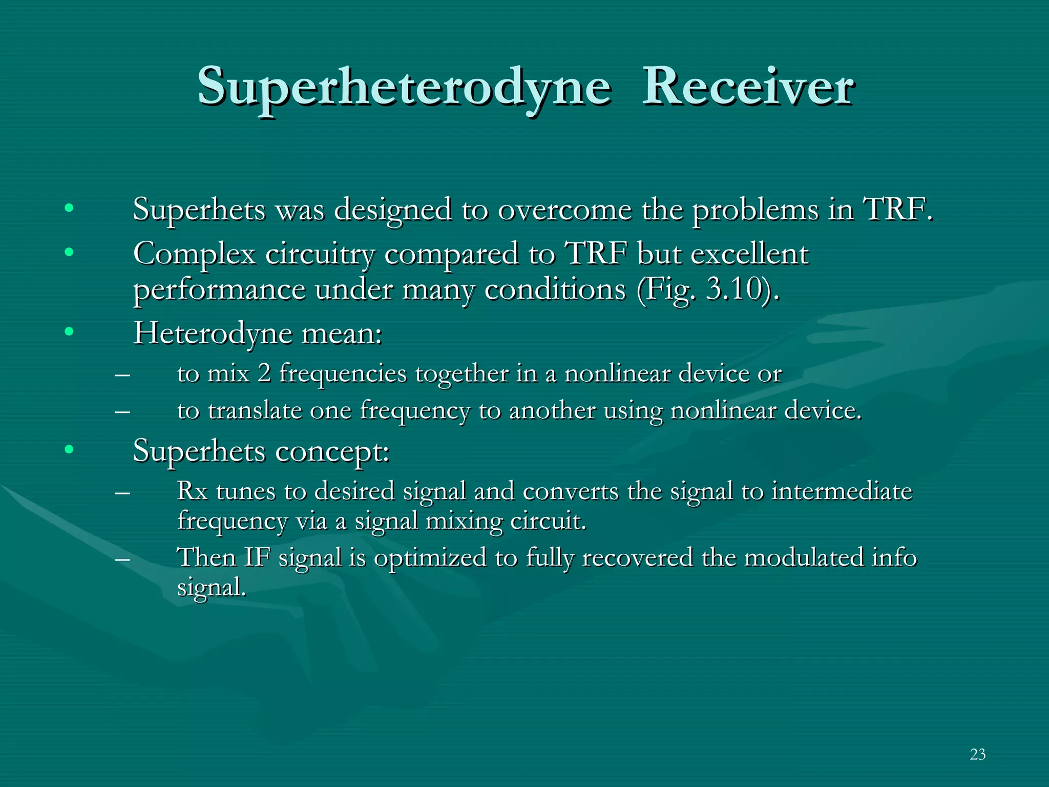 Superheterodyne  Receiver Superhets was designed to overcome the problems in TRF. Complex circuitry compared to TRF but excellent performance under many conditions (Fig. 3.10). Heterodyne mean: to mix 2 frequencies together in a nonlinear device or  to translate one frequency to another using nonlinear device. Superhets concept: Rx tunes to desired signal and converts the signal to intermediate frequency via a signal mixing circuit. Then IF signal is optimized to fully recovered the modulated info signal.  