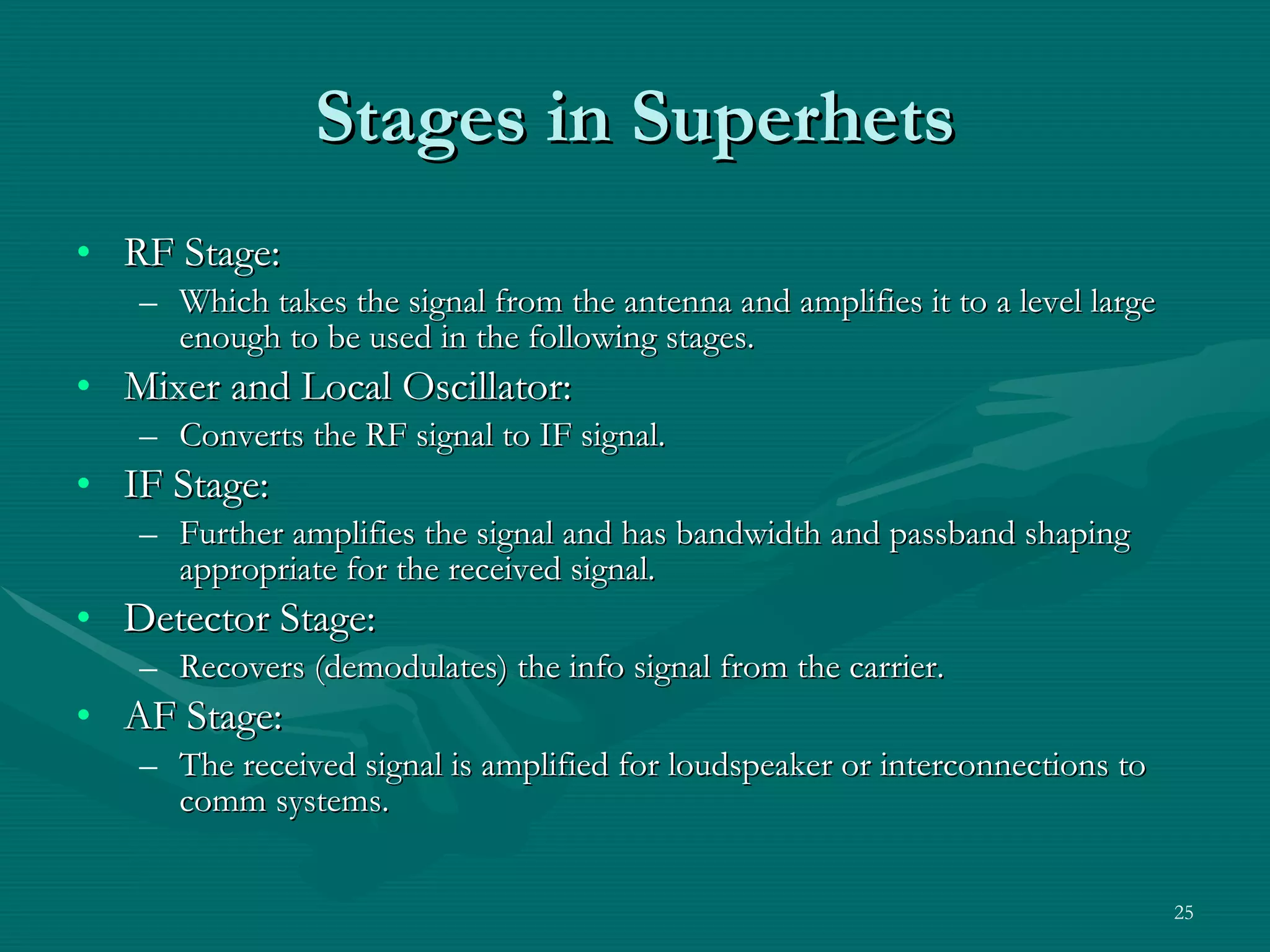 Stages in Superhets RF Stage: Which takes the signal from the antenna and amplifies it to a level large enough to be used in the following stages. Mixer and Local Oscillator: Converts the RF signal to IF signal. IF Stage: Further amplifies the signal and has bandwidth and passband shaping appropriate for the received signal. Detector Stage: Recovers (demodulates) the info signal from the carrier. AF Stage: The received signal is amplified for loudspeaker or interconnections to comm systems. 