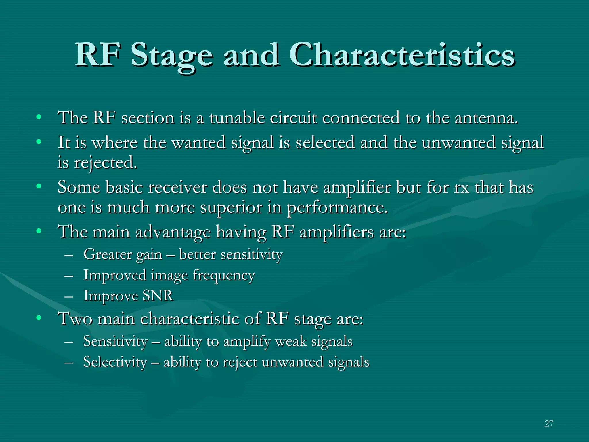 RF Stage and Characteristics The RF section is a tunable circuit connected to the antenna. It is where the wanted signal is selected and the unwanted signal is rejected. Some basic receiver does not have amplifier but for rx that has one is much more superior in performance. The main advantage having RF amplifiers are: Greater gain – better sensitivity Improved image frequency Improve SNR Two main characteristic of RF stage are: Sensitivity – ability to amplify weak signals Selectivity – ability to reject unwanted signals 