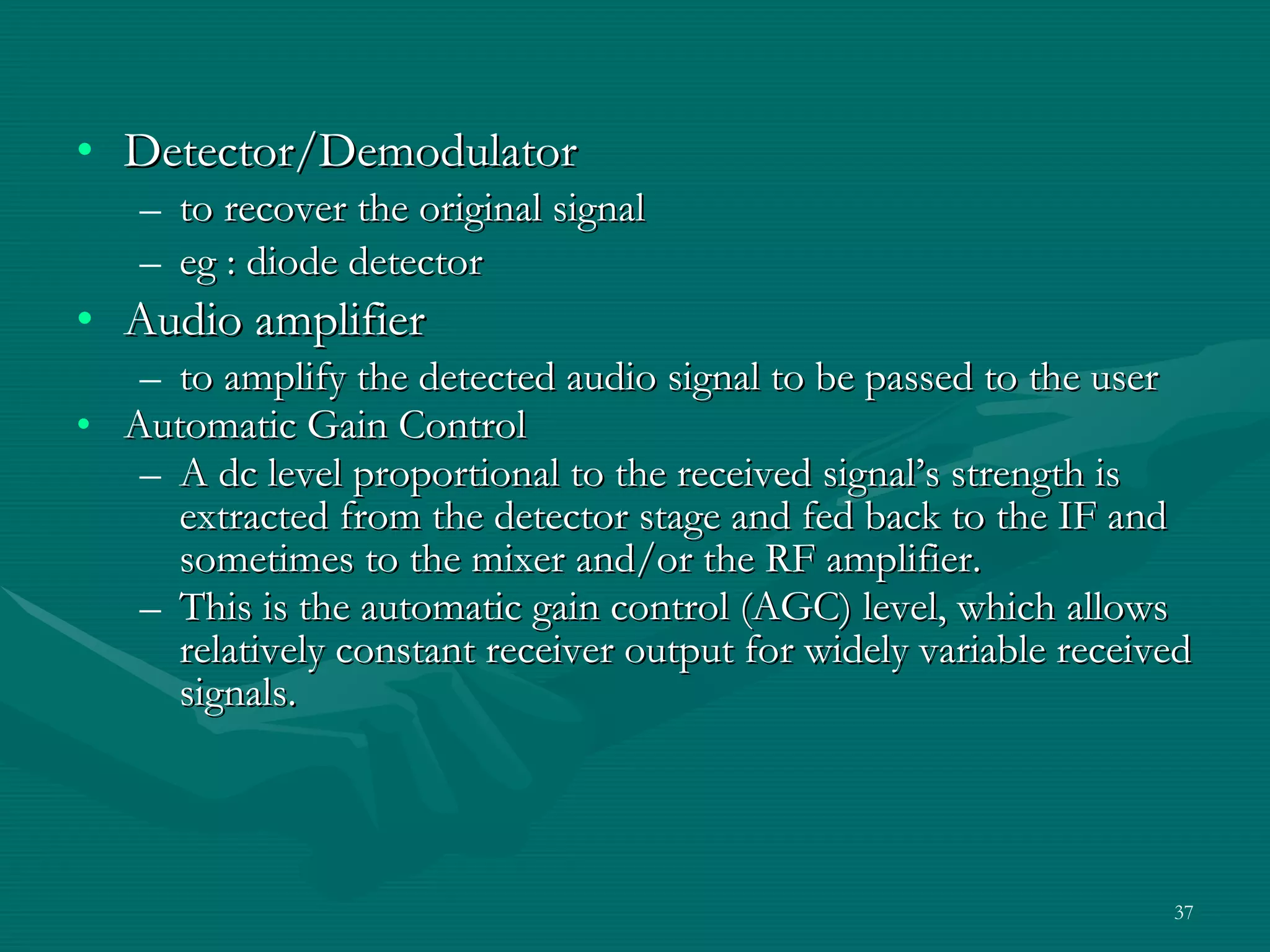 Detector/Demodulator to recover the original signal eg : diode detector  Audio amplifier to amplify the detected audio signal to be passed to the user Automatic Gain Control  A dc level proportional to the received signal’s strength is extracted from the detector stage and fed back to the IF and sometimes to the mixer and/or the RF amplifier. This is the automatic gain control (AGC) level, which allows relatively constant receiver output for widely variable received signals. 