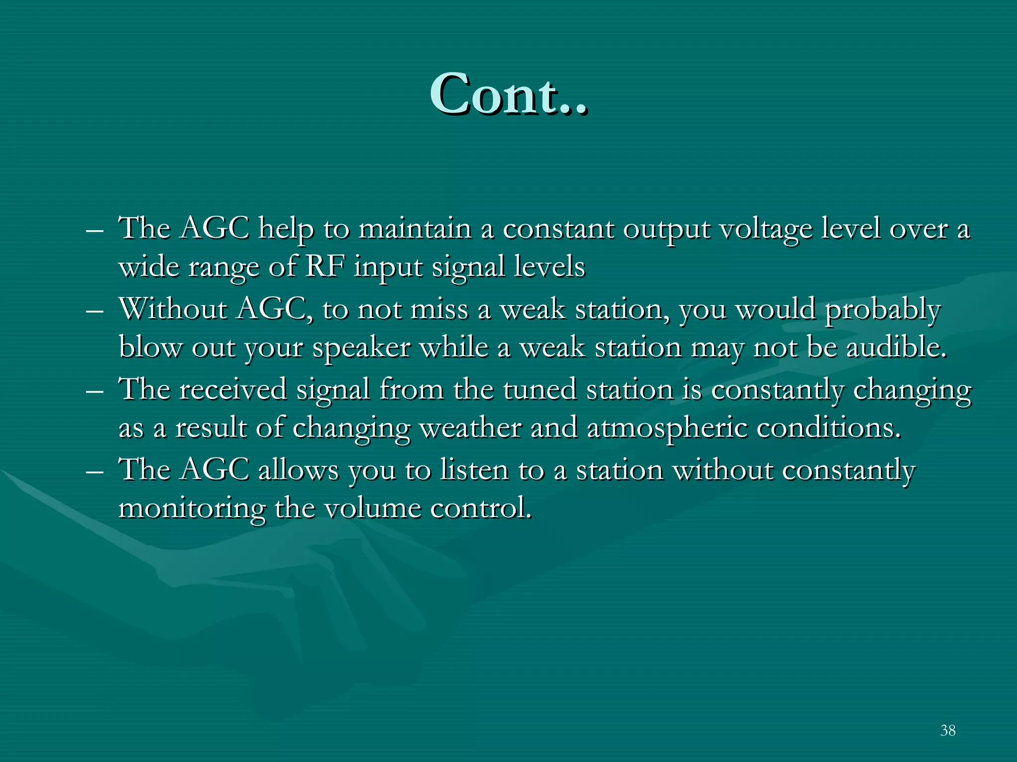 The AGC help to maintain a constant output voltage level over a wide range of RF input signal levels Without AGC, to not miss a weak station, you would probably blow out your speaker while a weak station may not be audible. The received signal from the tuned station is constantly changing as a result of changing weather and atmospheric conditions. The AGC allows you to listen to a station without constantly monitoring the volume control. Cont.. 
