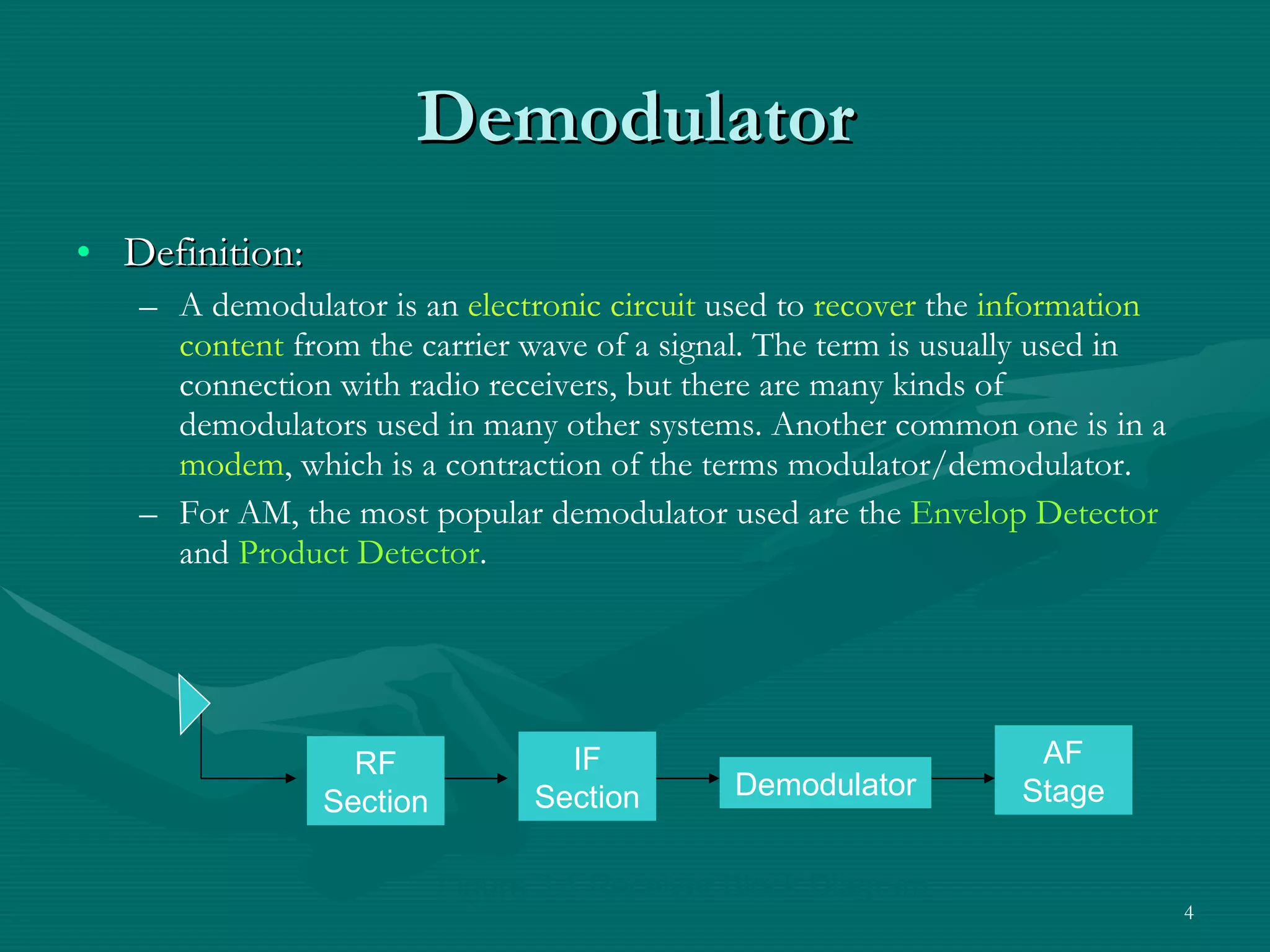 Demodulator Definition: A demodulator is an  electronic circuit  used to  recover  the  information content  from the carrier wave of a signal. The term is usually used in connection with radio receivers, but there are many kinds of demodulators used in many other systems. Another common one is in a  modem , which is a contraction of the terms modulator/demodulator. For AM, the most popular demodulator used are the  Envelop   Detector  and  Product Detector . Figure 3.1 Receiver Block Diagram RF Section IF Section Demodulator AF Stage 