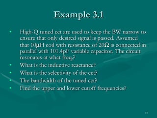 Example 3.1 High-Q tuned cct are used to keep the BW narrow to ensure that only desired signal is passed. Assumed that 10  H coil with resistance of 20   is connected in parallel with 101.4pF variable capacitor. The circuit resonates at what freq.? What is the inductive reactance? What is the selectivity of the cct? The bandwidth of the tuned cct? Find the upper and lower cutoff frequencies? 