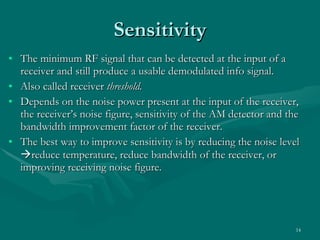 The minimum RF signal that can be detected at the input of a receiver and still produce a usable demodulated info signal. Also called receiver  threshold. Depends on the noise power present at the input of the receiver, the receiver’s noise figure, sensitivity of the AM detector and the bandwidth improvement factor of the receiver. The best way to improve sensitivity is by reducing the noise level   reduce temperature, reduce bandwidth of the receiver, or improving receiving noise figure. Sensitivity 