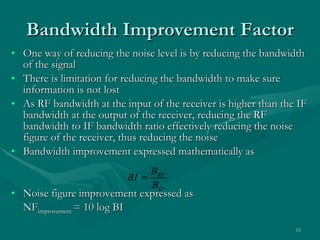 One way of reducing the noise level is by reducing the bandwidth of the signal There is limitation for reducing the bandwidth to make sure information is not lost As RF bandwidth at the input of the receiver is higher than the IF bandwidth at the output of the receiver, reducing the RF bandwidth to IF bandwidth ratio effectively reducing the noise figure of the receiver, thus reducing the noise Bandwidth improvement expressed mathematically as Noise figure improvement expressed as NF improvement  = 10 log BI Bandwidth Improvement Factor 
