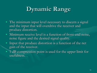 Dynamic Range The minimum input level necessary to discern a signal and the input that will overdrive the receiver and produce distortion. Minimum receive level is a function of front-end noise, noise figure and the desired signal quality. Input that produce distortion is a function of the net gain of the receiver. 1 dB compression point is used for the upper limit for usefulness. 