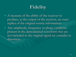 Fidelity A measure of the ability of the receiver to produce, at the output of the receiver, an exact replica of the original source information. Any amplitude, frequency or phase variations present in the demodulated waveform that are not included in the original signal are consider as distortion. 