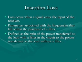Insertion Loss Loss occur when a signal enter the input of the receiver. Parameters associated with the frequencies that fall within the passband of a filter. Defined as the ratio of the power transferred to the load with a filter in the circuit to the power transferred to the load without a filter. 