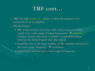 TRF cont… TRF has high  sensitivity  – ability to drive the speaker to an acceptable level (to amplify). Disadvantages :- BW is inconsistent and varies with center frequency when tuned over a wide range of input frequencies     selectivity  changes, (means the extent to which a rx can differentiate between the desired signal and other signal). Instability due to the large number  of RF amplifier all tuned to the same center frequency    oscillation. Gain is not uniform over a wide range of frequency. 
