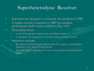 Superheterodyne  Receiver Superhets was designed to overcome the problems in TRF. Complex circuitry compared to TRF but excellent performance under many conditions (Fig. 3.10). Heterodyne mean: to mix 2 frequencies together in a nonlinear device or  to translate one frequency to another using nonlinear device. Superhets concept: Rx tunes to desired signal and converts the signal to intermediate frequency via a signal mixing circuit. Then IF signal is optimized to fully recovered the modulated info signal.  