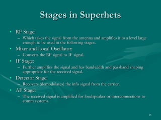 Stages in Superhets RF Stage: Which takes the signal from the antenna and amplifies it to a level large enough to be used in the following stages. Mixer and Local Oscillator: Converts the RF signal to IF signal. IF Stage: Further amplifies the signal and has bandwidth and passband shaping appropriate for the received signal. Detector Stage: Recovers (demodulates) the info signal from the carrier. AF Stage: The received signal is amplified for loudspeaker or interconnections to comm systems. 