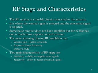 RF Stage and Characteristics The RF section is a tunable circuit connected to the antenna. It is where the wanted signal is selected and the unwanted signal is rejected. Some basic receiver does not have amplifier but for rx that has one is much more superior in performance. The main advantage having RF amplifiers are: Greater gain – better sensitivity Improved image frequency Improve SNR Two main characteristic of RF stage are: Sensitivity – ability to amplify weak signals Selectivity – ability to reject unwanted signals 