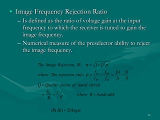 Image Frequency Rejection Ratio  Is defined as the ratio of voltage gain at the input frequency to which the receiver is tuned to gain the image frequency. Numerical measure of the preselector ability to reject the image frequency. 