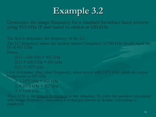 Determine the image frequency for a standard broadcast band receiver using 455-kHz IF and tuned to station at 620 kHz. The first is determine the frequency of the LO The LO frequency minus the desired station’s frequency of 620 kHz should equal the IF of 455 KHz Hence, fLO – 620 kHz = 455 kHz fLO = 620 KHz + 455 kHz fLO = 1075 kHz Now determine what other frequency, when mixed with 1075 kHz, yields an output component at 455 kHz X – 1075 kHz = 455 kHz X = 1075 kHz + 455 kHz X = 1530 kHz Thus, 1530 is the  image frequency  in this situation. To solve the problem associated with image frequency, sometimes a technique known as double conversion is employed. Example 3.2 