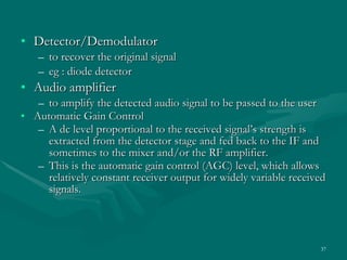 Detector/Demodulator to recover the original signal eg : diode detector  Audio amplifier to amplify the detected audio signal to be passed to the user Automatic Gain Control  A dc level proportional to the received signal’s strength is extracted from the detector stage and fed back to the IF and sometimes to the mixer and/or the RF amplifier. This is the automatic gain control (AGC) level, which allows relatively constant receiver output for widely variable received signals. 
