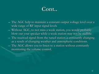 The AGC help to maintain a constant output voltage level over a wide range of RF input signal levels Without AGC, to not miss a weak station, you would probably blow out your speaker while a weak station may not be audible. The received signal from the tuned station is constantly changing as a result of changing weather and atmospheric conditions. The AGC allows you to listen to a station without constantly monitoring the volume control. Cont.. 