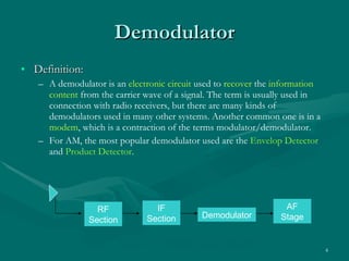 Demodulator Definition: A demodulator is an  electronic circuit  used to  recover  the  information content  from the carrier wave of a signal. The term is usually used in connection with radio receivers, but there are many kinds of demodulators used in many other systems. Another common one is in a  modem , which is a contraction of the terms modulator/demodulator. For AM, the most popular demodulator used are the  Envelop   Detector  and  Product Detector . Figure 3.1 Receiver Block Diagram RF Section IF Section Demodulator AF Stage 