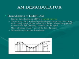 AM   DEMODULATOR Demodulation of DSBFC AM Simplest demodulator for DSBFC is  envelop detector . The recovery of the baseband signal undergoes the process of rectifying the incoming signal, remove half of the envelop, then use low pass filter to remove the high frequency component of the signal. Major advantage of AM = ease of the demod process. No need for synchronous demodulator. Figure 3.2 Envelope detection of a conventional AM signal 