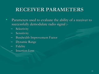 RECEIVER PARAMETERS
•   Parameters used to evaluate the ability of a receiver to
    successfully demodulate radio signal :-
    –   Selectivity
    –   Sensitivity
    –   Bandwidth Improvement Factor
    –   Dynamic Range
    –   Fidelity
    –   Insertion Loss




                                                           10
 