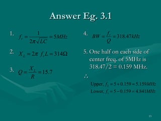 Answer Eg. 3.1
1. f =       1
                 = 5MHz
                          4. BW = f r = 318.47kHz
    r
         2π LC                      Q

2. X = 2π f L = 314Ω      5. One half on each side of
    L      r
                             center freq. of 5MHz is
                             318.47/2 = 0.159 MHz.
3. Q = X L = 15.7
         R                ∴
                            Upper, f 2 = 5 + 0.159 = 5.159 MHz
                            Lower, f1 = 5 − 0.159 = 4.841MHz




                                                          13
 