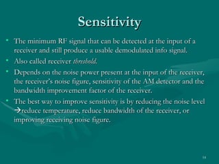 Sensitivity
• The minimum RF signal that can be detected at the input of a
  receiver and still produce a usable demodulated info signal.
• Also called receiver threshold.
• Depends on the noise power present at the input of the receiver,
  the receiver’s noise figure, sensitivity of the AM detector and the
  bandwidth improvement factor of the receiver.
• The best way to improve sensitivity is by reducing the noise level
  reduce temperature, reduce bandwidth of the receiver, or
  improving receiving noise figure.



                                                                    14
 