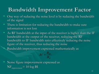 Bandwidth Improvement Factor
• One way of reducing the noise level is by reducing the bandwidth
  of the signal
• There is limitation for reducing the bandwidth to make sure
  information is not lost
• As RF bandwidth at the input of the receiver is higher than the IF
  bandwidth at the output of the receiver, reducing the RF
  bandwidth to IF bandwidth ratio effectively reducing the noise
  figure of the receiver, thus reducing the noise
• Bandwidth improvement expressed mathematically as
                               BRF
                          BI =
                               BIF
• Noise figure improvement expressed as
  NFimprovement = 10 log BI
                                                                 15
 