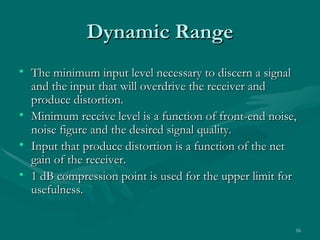 Dynamic Range
• The minimum input level necessary to discern a signal
  and the input that will overdrive the receiver and
  produce distortion.
• Minimum receive level is a function of front-end noise,
  noise figure and the desired signal quality.
• Input that produce distortion is a function of the net
  gain of the receiver.
• 1 dB compression point is used for the upper limit for
  usefulness.


                                                        16
 