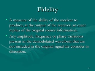 Fidelity
• A measure of the ability of the receiver to
  produce, at the output of the receiver, an exact
  replica of the original source information.
• Any amplitude, frequency or phase variations
  present in the demodulated waveform that are
  not included in the original signal are consider as
  distortion.


                                                    18
 
