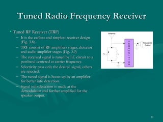 Tuned Radio Frequency Receiver
• Tuned RF Receiver (TRF)                                     Antenna

   – It is the earliest and simplest receiver design
     (Fig. 3.8).                                                            D
                                                                            E   Recovered
                                                                                 Output
   – TRF consist of RF amplifiers stages, detector                          M
                                                                            O

     and audio amplifier stages (Fig. 3.9)                C             L
                                                                            D
                                                                            U
                                                                            L
   – The received signal is tuned by LC circuit to a                        A
                                                                            T
     passband centered at carrier frequency.                                O
                                                                            R
   – Selectivity pass only the desired signal, others
     are rejected.
                                                        Figure 3.8 Basic TRF receiver
   – The tuned signal is boost up by an amplifier
                                                        block diagram, showing simple
     for better info detection.
                                                        structure.
   – Signal info detection is made at the
     demodulator and further amplified for the
     speaker output.




                                                                                       20
 