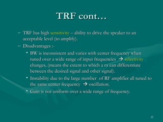 TRF cont…
– TRF has high sensitivity – ability to drive the speaker to an
  acceptable level (to amplify).
– Disadvantages :-
    • BW is inconsistent and varies with center frequency when
      tuned over a wide range of input frequencies  selectivity
      changes, (means the extent to which a rx can differentiate
      between the desired signal and other signal).
    • Instability due to the large number of RF amplifier all tuned to
      the same center frequency  oscillation.
    • Gain is not uniform over a wide range of frequency.




                                                                     22
 