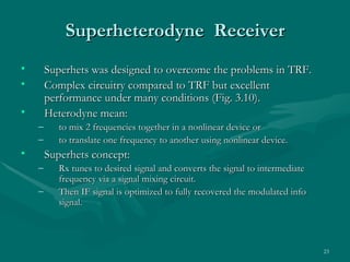 Superheterodyne Receiver
•       Superhets was designed to overcome the problems in TRF.
•       Complex circuitry compared to TRF but excellent
        performance under many conditions (Fig. 3.10).
•       Heterodyne mean:
    –      to mix 2 frequencies together in a nonlinear device or
    –      to translate one frequency to another using nonlinear device.
•       Superhets concept:
    –      Rx tunes to desired signal and converts the signal to intermediate
           frequency via a signal mixing circuit.
    –      Then IF signal is optimized to fully recovered the modulated info
           signal.



                                                                                23
 