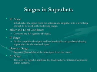 Stages in Superhets
• RF Stage:
   – Which takes the signal from the antenna and amplifies it to a level large
     enough to be used in the following stages.
• Mixer and Local Oscillator:
   – Converts the RF signal to IF signal.
• IF Stage:
   – Further amplifies the signal and has bandwidth and passband shaping
     appropriate for the received signal.
• Detector Stage:
   – Recovers (demodulates) the info signal from the carrier.
• AF Stage:
   – The received signal is amplified for loudspeaker or interconnections to
     comm systems.

                                                                                 25
 