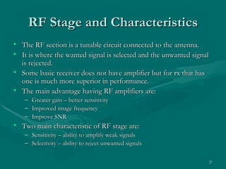 RF Stage and Characteristics
• The RF section is a tunable circuit connected to the antenna.
• It is where the wanted signal is selected and the unwanted signal
  is rejected.
• Some basic receiver does not have amplifier but for rx that has
  one is much more superior in performance.
• The main advantage having RF amplifiers are:
   – Greater gain – better sensitivity
   – Improved image frequency
   – Improve SNR
• Two main characteristic of RF stage are:
   – Sensitivity – ability to amplify weak signals
   – Selectivity – ability to reject unwanted signals


                                                                  27
 