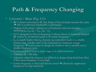 Path & Frequency Changing
• Converter / Mixer (Fig. 3.11)
   – RF is down converted to IF, but shape of the envelope remains the same
      info is conserved, bandwidth is unchanged.
   – Output of the mixer : infinite no. of harmonic and cross product
     including fRF, fLO, fRF + fLO , fRF – fLO.
   – LO is designed so that its frequency is always above or below the desired
     RF carrier by an amount equal to IF center frequency.
   – fLO is usually higher than fRF because up conversion leads to a smaller
     tuning range (smaller ratio of the maximum to minimum tuning
     frequency)  much easier to design an oscillator that is tunable over a
     smaller frequency ratio.
   – If mixer and LO are in a single stage, it is called converter.
   – Common IF : 455 kHz.
   – Adequate selectivity because it is difficult to design sharp band bass filter
     if the center frequency is very high.
   – Center frequency is fixed and factory-tuned  effectively suppressed
     because of its high selectivity.
                                                                                 29
 