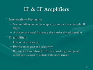 IF & IF Amplifiers
• Intermediate Frequency
   – Sum or difference in the output of a mixer that enters the IF
     stage.
   – A down-converted frequency that carries the information.
• IF amplifiers
   –   One or more stage(s).
   –   Provide most gain and selectivity.
   –   IF is much lower than RF  easier to design and good
       sensitivity is easier to obtain with tuned circuit.


                                                                     32
 