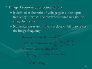 • Image Frequency Rejection Ratio
  – Is defined as the ratio of voltage gain at the input
    frequency to which the receiver is tuned to gain the
    image frequency.
  – Numerical measure of the preselector ability to reject
    the image frequency.
          The Image Rejection, IR, α = 1 + Q 2 ρ 2
                                          f im f RF fsi fs
          where The rejection ratio ρ =       −     =   −
                                          f RF f im   fs fi
          Q = Quality factor of tuned circuit
              X
            = L = f             where B = bandwidth
               R      B


                 IR(dB) = 20 log α
                                                              34
 