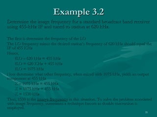 Example 3.2
Determine the image frequency for a standard broadcast band receiver
using 455-kHz IF and tuned to station at 620 kHz.

The first is determine the frequency of the LO
The LO frequency minus the desired station’s frequency of 620 kHz should equal the
IF of 455 KHz
Hence,
    fLO – 620 kHz = 455 kHz
    fLO = 620 KHz + 455 kHz
    fLO = 1075 kHz
Now determine what other frequency, when mixed with 1075 kHz, yields an output
component at 455 kHz
    X – 1075 kHz = 455 kHz
    X = 1075 kHz + 455 kHz
    X = 1530 kHz
Thus, 1530 is the image frequency in this situation. To solve the problem associated
with image frequency, sometimes a technique known as double conversion is
employed.
                                                                                35
 