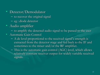 • Detector/Demodulator
   –   to recover the original signal
   –   eg : diode detector
• Audio amplifier
   – to amplify the detected audio signal to be passed to the user
• Automatic Gain Control
   – A dc level proportional to the received signal’s strength is
     extracted from the detector stage and fed back to the IF and
     sometimes to the mixer and/or the RF amplifier.
   – This is the automatic gain control (AGC) level, which allows
     relatively constant receiver output for widely variable received
     signals.



                                                                   37
 