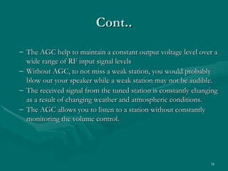 Cont..
– The AGC help to maintain a constant output voltage level over a
  wide range of RF input signal levels
– Without AGC, to not miss a weak station, you would probably
  blow out your speaker while a weak station may not be audible.
– The received signal from the tuned station is constantly changing
  as a result of changing weather and atmospheric conditions.
– The AGC allows you to listen to a station without constantly
  monitoring the volume control.




                                                                38
 