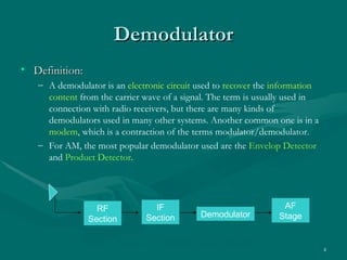 Demodulator
• Definition:
   – A demodulator is an electronic circuit used to recover the information
     content from the carrier wave of a signal. The term is usually used in
     connection with radio receivers, but there are many kinds of
     demodulators used in many other systems. Another common one is in a
     modem, which is a contraction of the terms modulator/demodulator.
   – For AM, the most popular demodulator used are the Envelop Detector
     and Product Detector.




                  RF              IF                             AF
                                Section       Demodulator       Stage
                Section

                          Figure 3.1 Receiver Block Diagram
                                                                              4
 