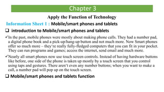 Apply the Function of Technology
Information Sheet 1 : Mobile/smart phones and tablets
 introduction to Mobile/smart phones and tablets
In the past, mobile phones were mostly about making phone calls. They had a number pad,
a digital phone book and a pick-up/hang-up button and not much more. Now Smart phones
offer so much more – they‘re really fully-fledged computers that you can fit in your pocket.
They can run programs and games; access the internet, send email and much more.
Nearly all smart phones now use touch screen controls. Instead of having hardware buttons
like before, one side of the phone is taken up mostly by a touch screen that you control
using taps and gestures. There aren‘t even any number buttons; when you want to make a
call, a number pad will pop up on the touch screen.
 Mobile/smart phones and tablets function
Chapter 3
 