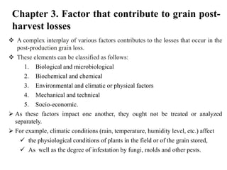 Chapter 3. Factor that contribute to grain post-
harvest losses
 A complex interplay of various factors contributes to the losses that occur in the
post-production grain loss.
 These elements can be classified as follows:
1. Biological and microbiological
2. Biochemical and chemical
3. Environmental and climatic or physical factors
4. Mechanical and technical
5. Socio-economic.
 As these factors impact one another, they ought not be treated or analyzed
separately.
 For example, climatic conditions (rain, temperature, humidity level, etc.) affect
 the physiological conditions of plants in the field or of the grain stored,
 As well as the degree of infestation by fungi, molds and other pests.
 