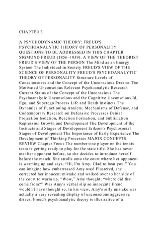 CHAPTER 3
A PSYCHODYNAMIC THEORY: FREUD'S
PSYCHOANALYTIC THEORY OF PERSONALITY
QUESTIONS TO BE ADDRESSED IN THIS CHAPTER
SIGMUND FREUD (1856–1939): A VIEW OF THE THEORIST
FREUD'S VIEW OF THE PERSON The Mind as an Energy
System The Individual in Society FREUD'S VIEW OF THE
SCIENCE OF PERSONALITY FREUD'S PSYCHOANALYTIC
THEORY OF PERSONALITY Structure Levels of
Consciousness and the Concept of the Unconscious Dreams The
Motivated Unconscious Relevant Psychoanalytic Research
Current Status of the Concept of the Unconscious The
Psychoanalytic Unconscious and the Cognitive Unconscious Id,
Ego, and Superego Process Life and Death Instincts The
Dynamics of Functioning Anxiety, Mechanisms of Defense, and
Contemporary Research on Defensive Processes Denial
Projection Isolation, Reaction Formation, and Sublimation
Repression Growth and Development The Development of the
Instincts and Stages of Development Erikson's Psychosocial
Stages of Development The Importance of Early Experience The
Development of Thinking Processes MAJOR CONCEPTS
REVIEW Chapter Focus The number-one player on the tennis
team is getting ready to play for the state title. She has never
met her opponent before, so she decides to introduce herself
before the match. She strolls onto the court where her opponent
is warming up and says. “Hi, I'm Amy. Glad to beat you.” You
can imagine how embarrassed Amy was! Flustered, she
corrected her innocent mistake and walked over to her side of
the court to warm up. “Wow,” Amy thought, “where did that
come from?” Was Amy's verbal slip so innocent? Freud
wouldn't have thought so. In his view, Amy's silly mistake was
actually a very revealing display of unconscious aggressive
drives. Freud's psychoanalytic theory is illustrative of a
 
