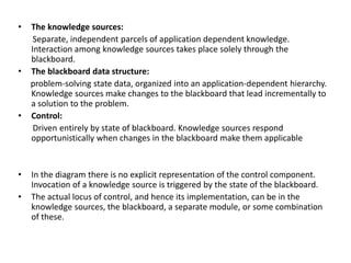 • The knowledge sources:
Separate, independent parcels of application dependent knowledge.
Interaction among knowledge sources takes place solely through the
blackboard.
• The blackboard data structure:
problem-solving state data, organized into an application-dependent hierarchy.
Knowledge sources make changes to the blackboard that lead incrementally to
a solution to the problem.
• Control:
Driven entirely by state of blackboard. Knowledge sources respond
opportunistically when changes in the blackboard make them applicable
• In the diagram there is no explicit representation of the control component.
Invocation of a knowledge source is triggered by the state of the blackboard.
• The actual locus of control, and hence its implementation, can be in the
knowledge sources, the blackboard, a separate module, or some combination
of these.
 