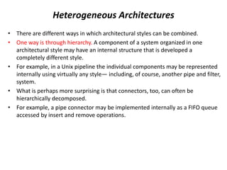 Heterogeneous Architectures
• There are different ways in which architectural styles can be combined.
• One way is through hierarchy. A component of a system organized in one
architectural style may have an internal structure that is developed a
completely different style.
• For example, in a Unix pipeline the individual components may be represented
internally using virtually any style— including, of course, another pipe and filter,
system.
• What is perhaps more surprising is that connectors, too, can often be
hierarchically decomposed.
• For example, a pipe connector may be implemented internally as a FIFO queue
accessed by insert and remove operations.
 